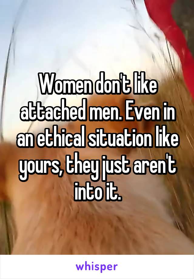 Women don't like attached men. Even in an ethical situation like yours, they just aren't into it.