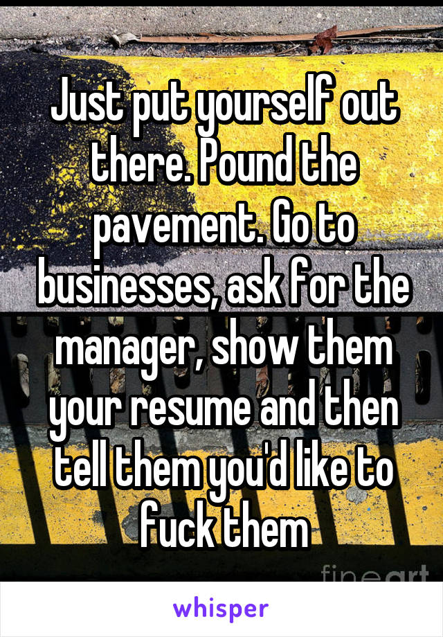 Just put yourself out there. Pound the pavement. Go to businesses, ask for the manager, show them your resume and then tell them you'd like to fuck them