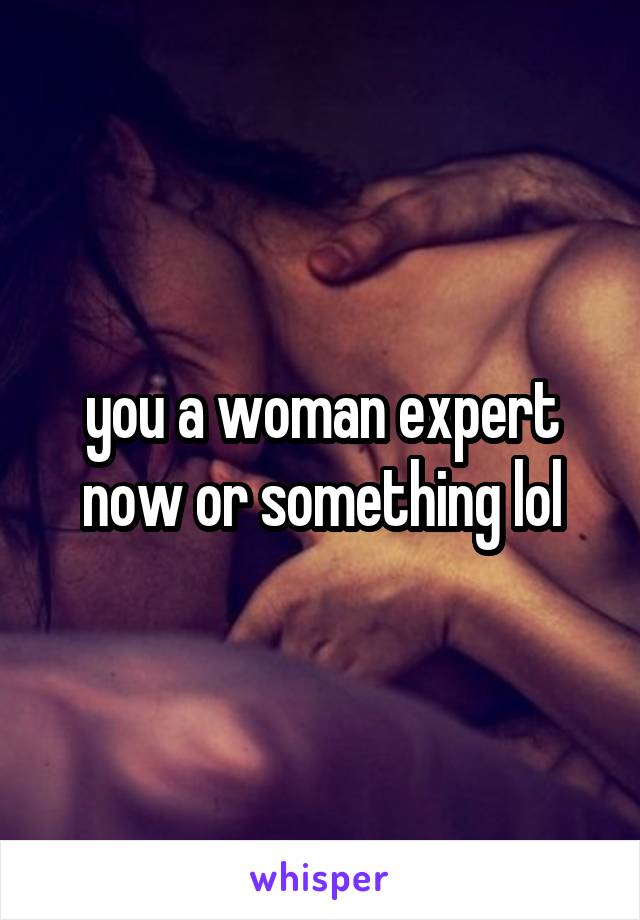 you a woman expert now or something lol