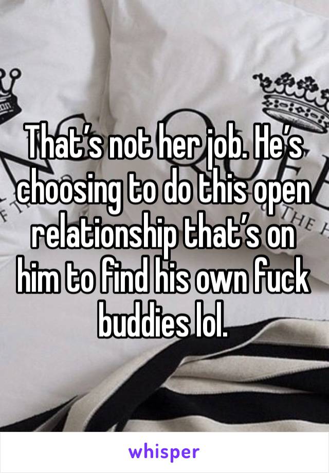 That’s not her job. He’s choosing to do this open relationship that’s on him to find his own fuck buddies lol. 