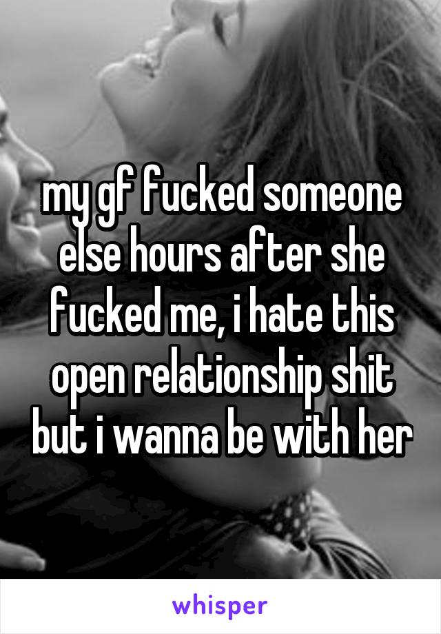 my gf fucked someone else hours after she fucked me, i hate this open relationship shit but i wanna be with her