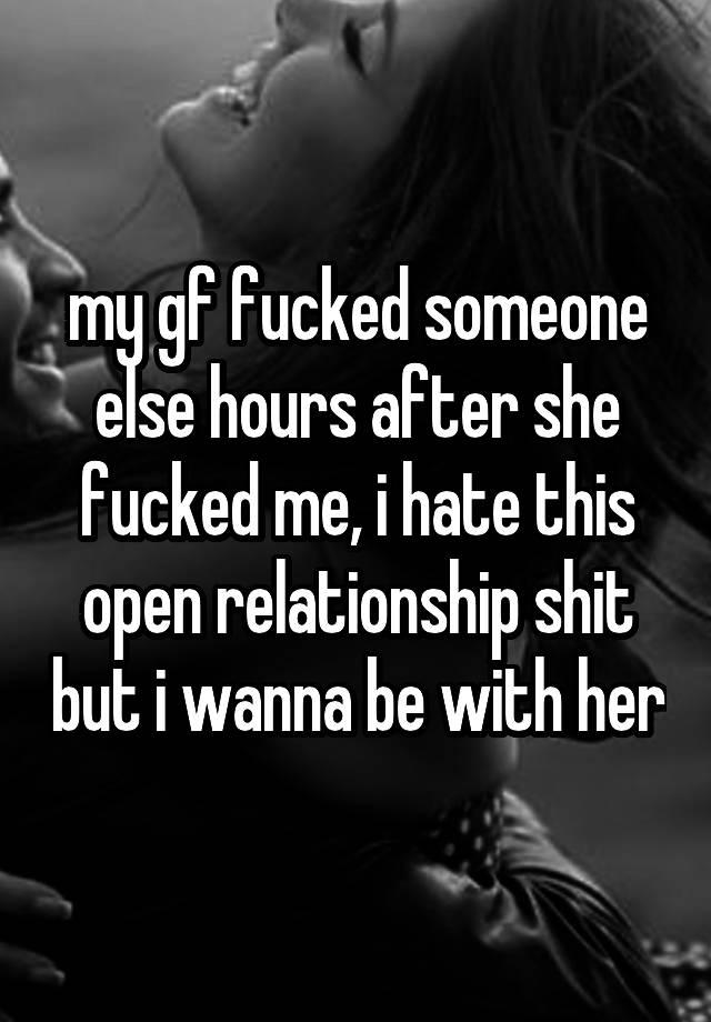 my gf fucked someone else hours after she fucked me, i hate this open relationship shit but i wanna be with her