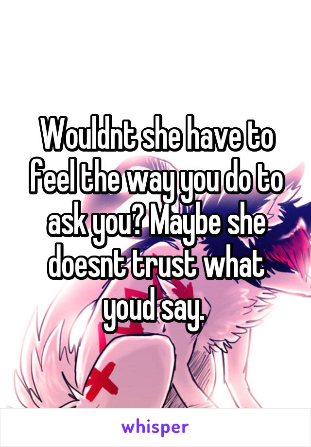 Wouldnt she have to feel the way you do to ask you? Maybe she doesnt trust what youd say. 