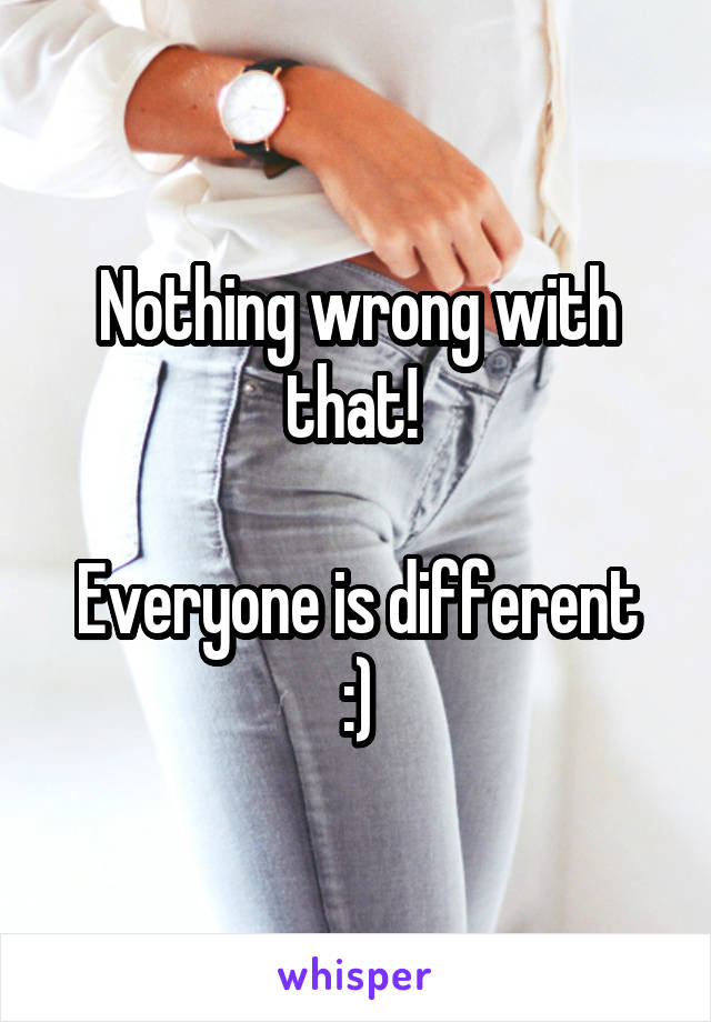 Nothing wrong with that! 

Everyone is different :)