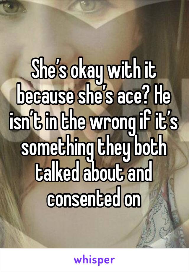 She’s okay with it because she’s ace? He isn’t in the wrong if it’s something they both talked about and consented on 