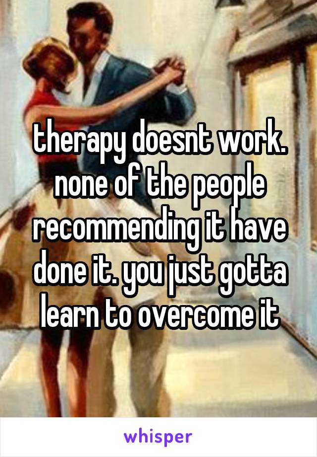 therapy doesnt work. none of the people recommending it have done it. you just gotta learn to overcome it