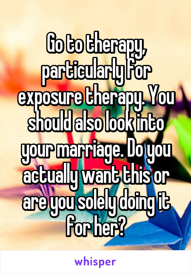 Go to therapy, particularly for exposure therapy. You should also look into your marriage. Do you actually want this or are you solely doing it for her?