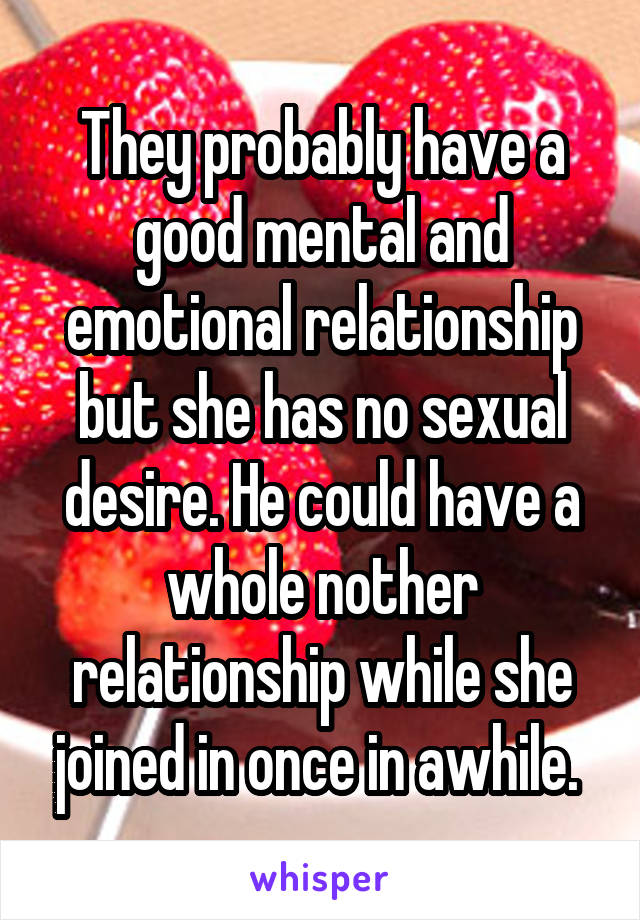 They probably have a good mental and emotional relationship but she has no sexual desire. He could have a whole nother relationship while she joined in once in awhile. 