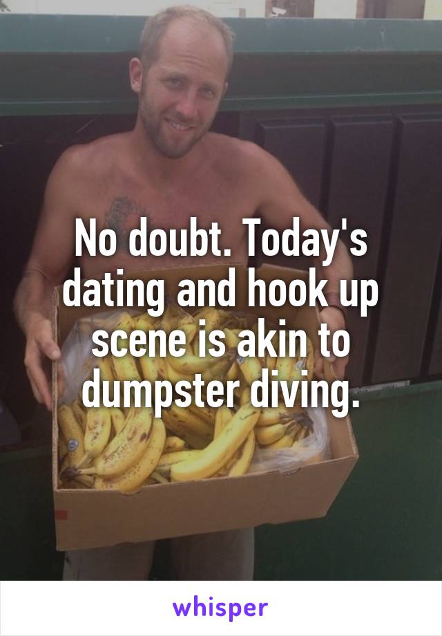 No doubt. Today's dating and hook up scene is akin to dumpster diving.