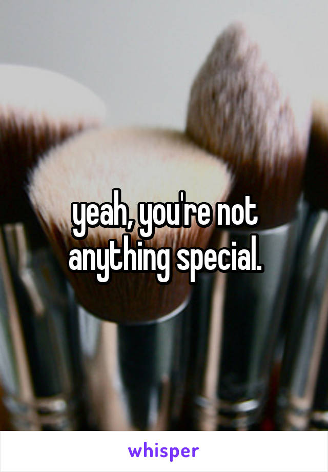 yeah, you're not anything special.