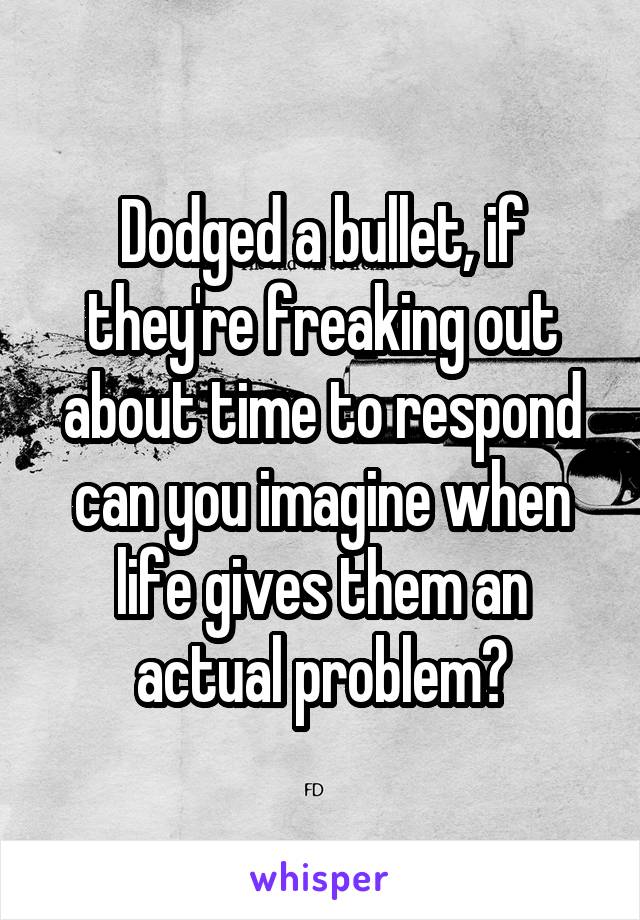 Dodged a bullet, if they're freaking out about time to respond can you imagine when life gives them an actual problem?