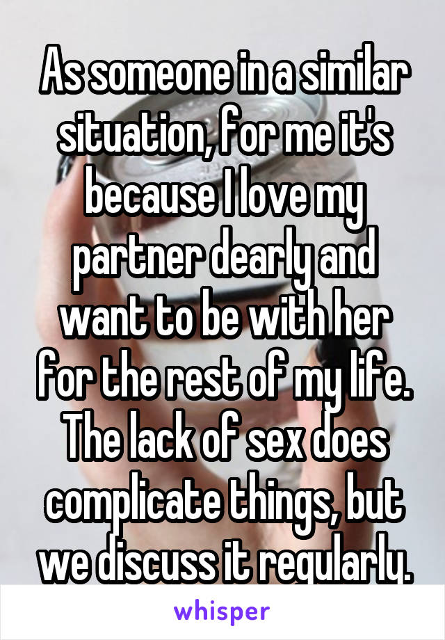 As someone in a similar situation, for me it's because I love my partner dearly and want to be with her for the rest of my life. The lack of sex does complicate things, but we discuss it regularly.