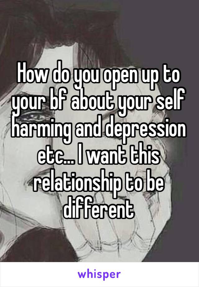 How do you open up to your bf about your self harming and depression etc… I want this relationship to be different 