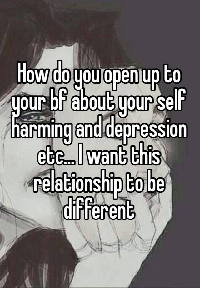 How do you open up to your bf about your self harming and depression etc… I want this relationship to be different 