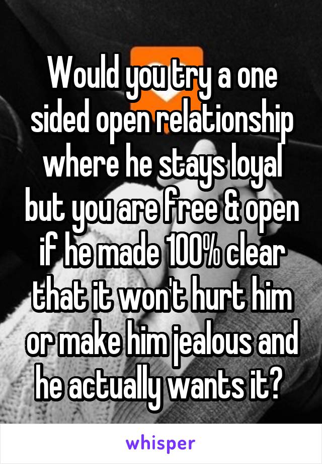 Would you try a one sided open relationship where he stays loyal but you are free & open if he made 100% clear that it won't hurt him or make him jealous and he actually wants it? 