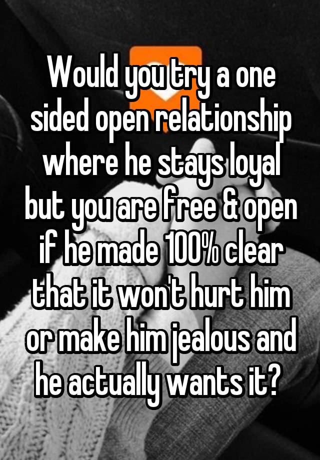 Would you try a one sided open relationship where he stays loyal but you are free & open if he made 100% clear that it won't hurt him or make him jealous and he actually wants it? 