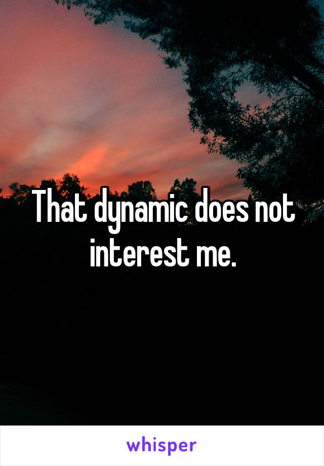 That dynamic does not interest me.