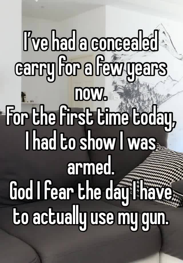 I’ve had a concealed carry for a few years now. 
For the first time today, I had to show I was armed. 
God I fear the day I have to actually use my gun.