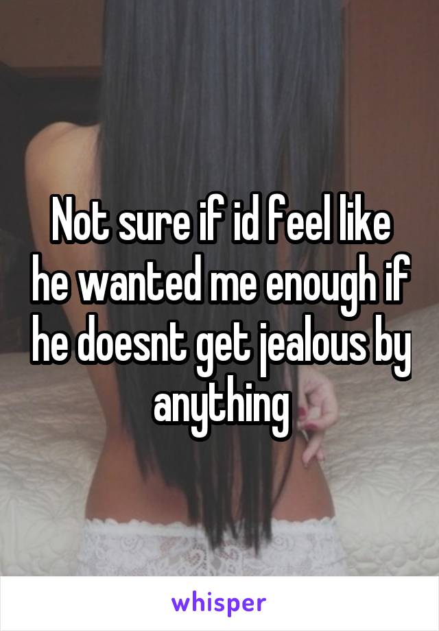 Not sure if id feel like he wanted me enough if he doesnt get jealous by anything