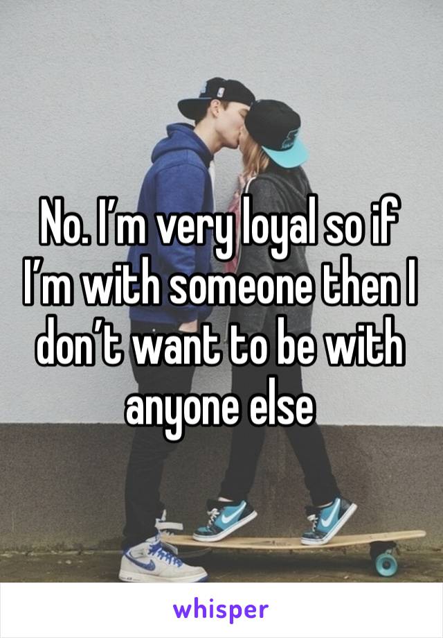 No. I’m very loyal so if I’m with someone then I don’t want to be with anyone else