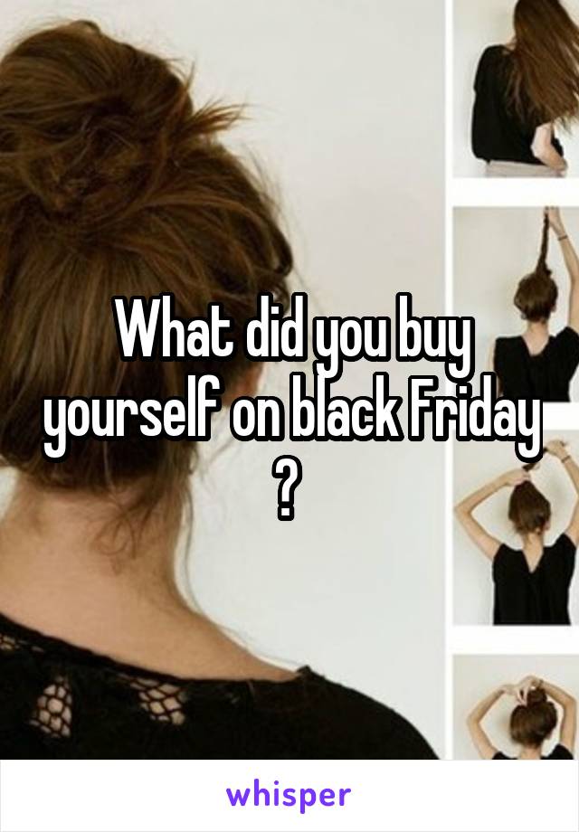 What did you buy yourself on black Friday ? 