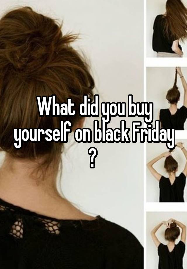 What did you buy yourself on black Friday ? 