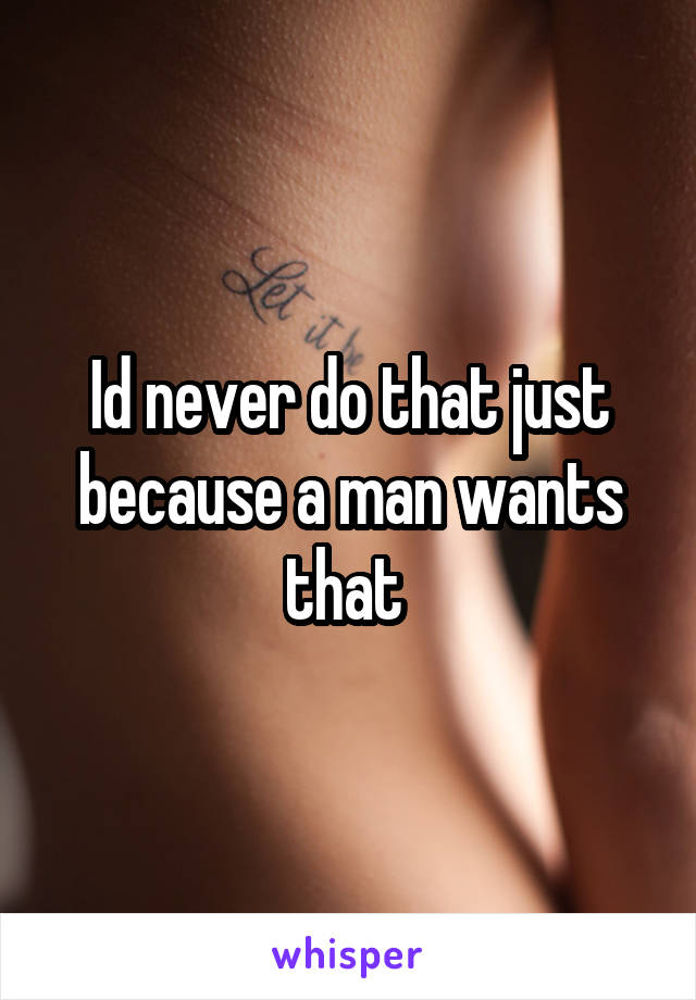 Id never do that just because a man wants that 