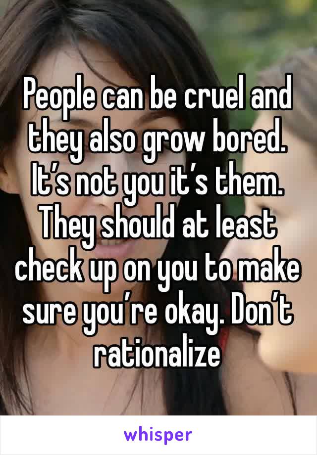 People can be cruel and they also grow bored. It’s not you it’s them. They should at least check up on you to make sure you’re okay. Don’t rationalize 