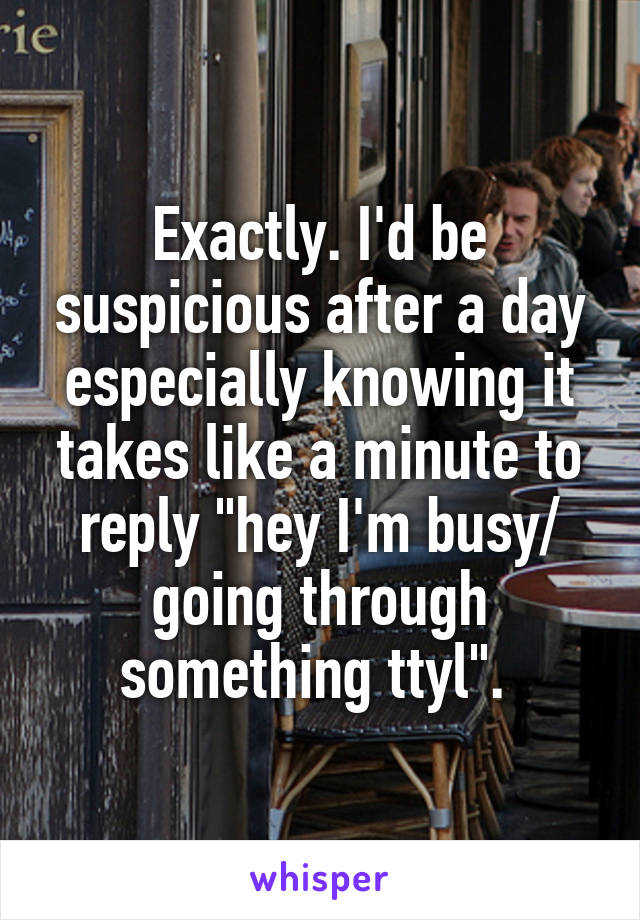 Exactly. I'd be suspicious after a day especially knowing it takes like a minute to reply "hey I'm busy/ going through something ttyl". 