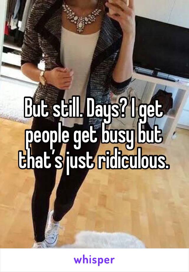 But still. Days? I get people get busy but that’s just ridiculous. 