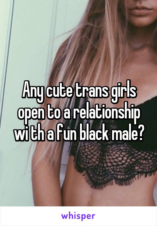 Any cute trans girls open to a relationship wi th a fun black male?