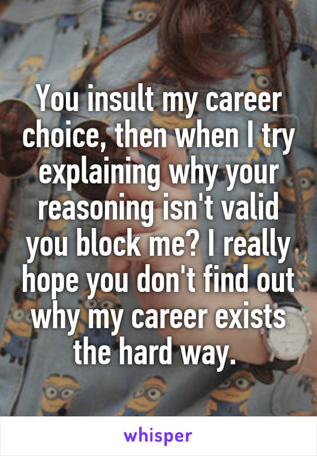 You insult my career choice, then when I try explaining why your reasoning isn't valid you block me? I really hope you don't find out why my career exists the hard way. 