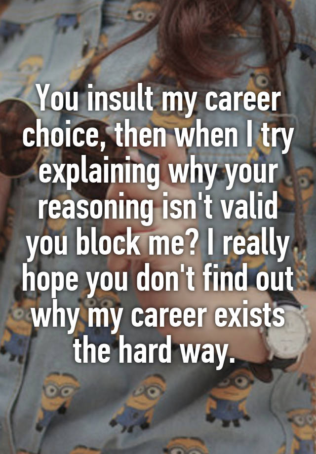 You insult my career choice, then when I try explaining why your reasoning isn't valid you block me? I really hope you don't find out why my career exists the hard way. 