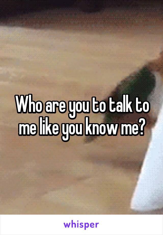 Who are you to talk to me like you know me?