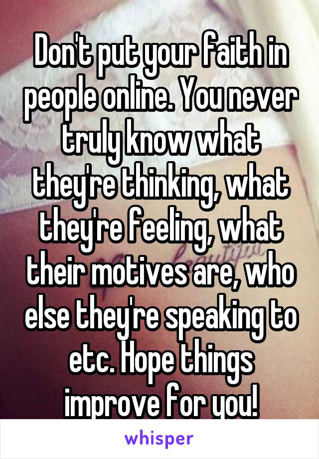 Don't put your faith in people online. You never truly know what they're thinking, what they're feeling, what their motives are, who else they're speaking to etc. Hope things improve for you!