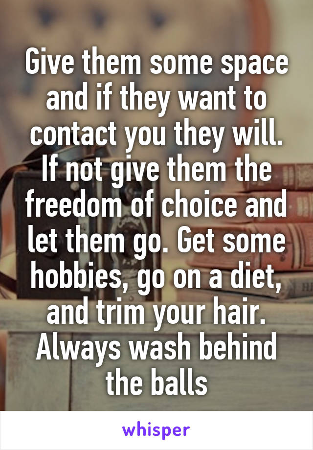 Give them some space and if they want to contact you they will. If not give them the freedom of choice and let them go. Get some hobbies, go on a diet, and trim your hair. Always wash behind the balls