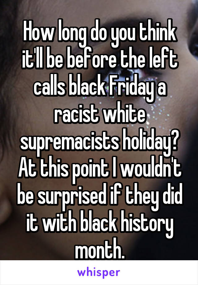 How long do you think it'll be before the left calls black Friday a racist white supremacists holiday? At this point I wouldn't be surprised if they did it with black history month.