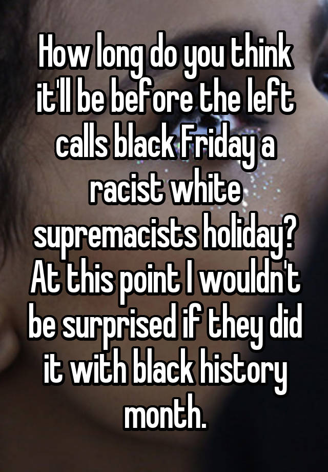 How long do you think it'll be before the left calls black Friday a racist white supremacists holiday? At this point I wouldn't be surprised if they did it with black history month.