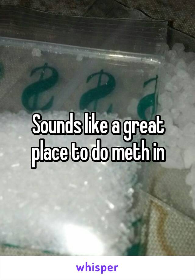 Sounds like a great place to do meth in