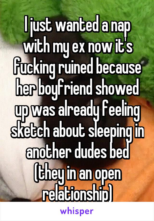 I just wanted a nap with my ex now it's fucking ruined because her boyfriend showed up was already feeling sketch about sleeping in another dudes bed (they in an open relationship)