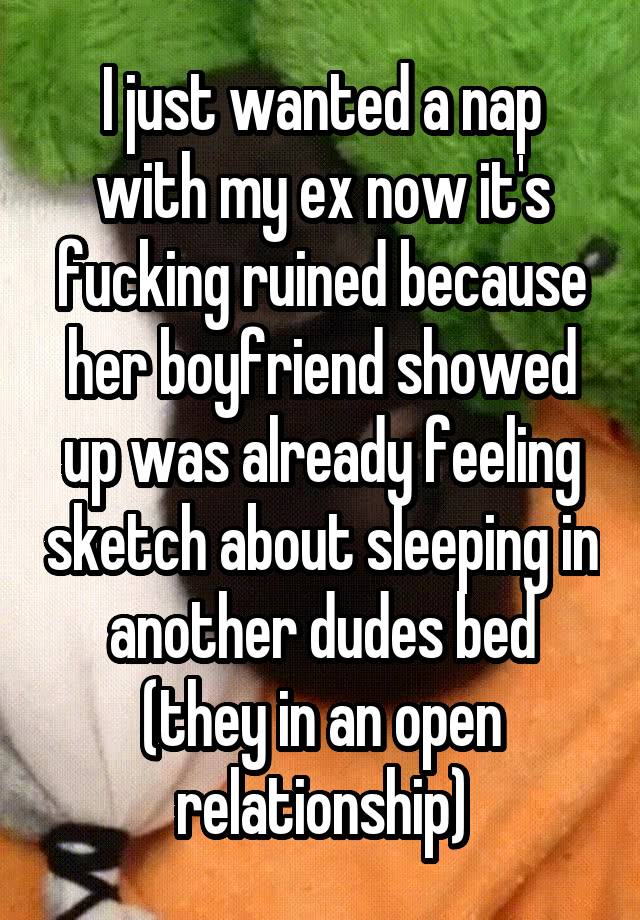 I just wanted a nap with my ex now it's fucking ruined because her boyfriend showed up was already feeling sketch about sleeping in another dudes bed (they in an open relationship)