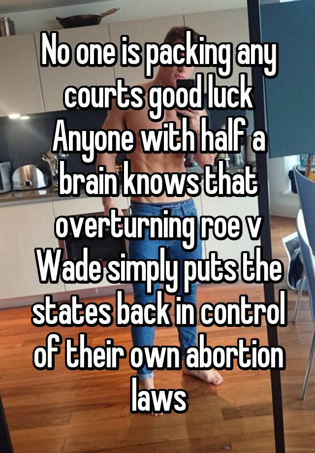 No one is packing any courts good luck Anyone with half a brain knows that overturning roe v Wade simply puts the states back in control of their own abortion laws