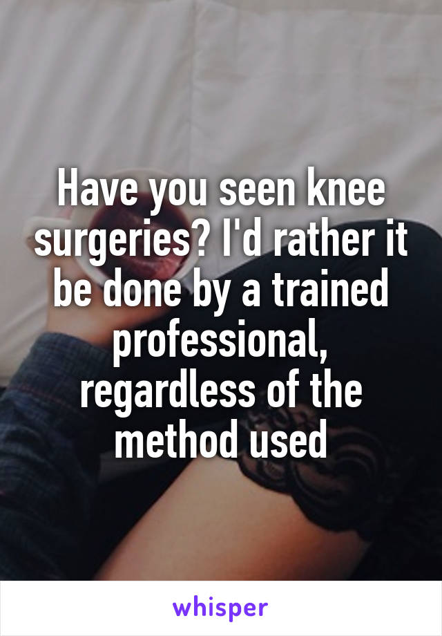 Have you seen knee surgeries? I'd rather it be done by a trained professional, regardless of the method used