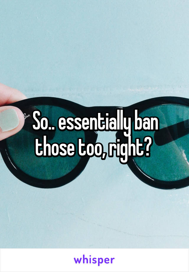 So.. essentially ban those too, right? 