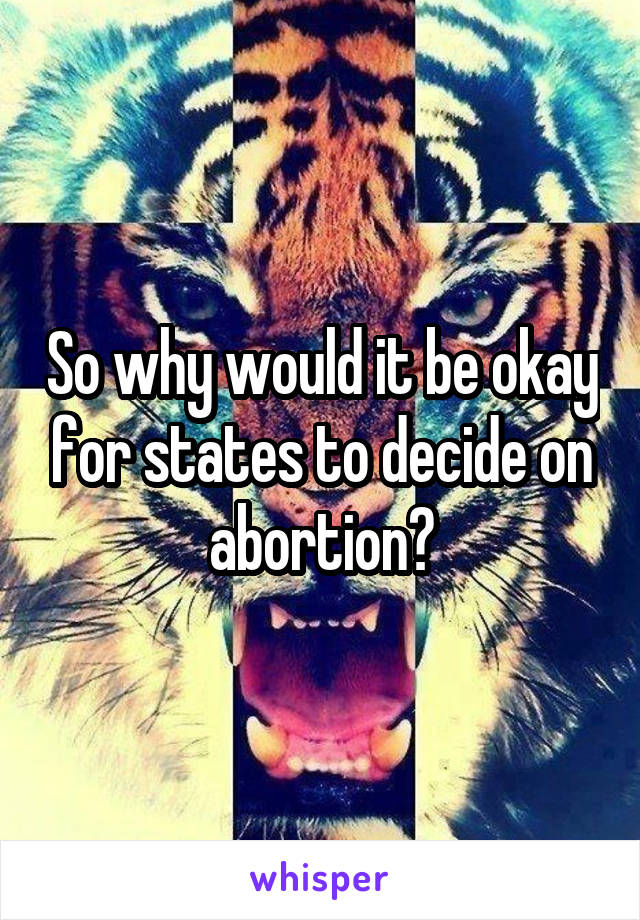 So why would it be okay for states to decide on abortion?