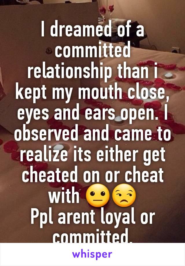 I dreamed of a committed relationship than i kept my mouth close, eyes and ears open. I observed and came to realize its either get cheated on or cheat with 😐😒
Ppl arent loyal or committed.