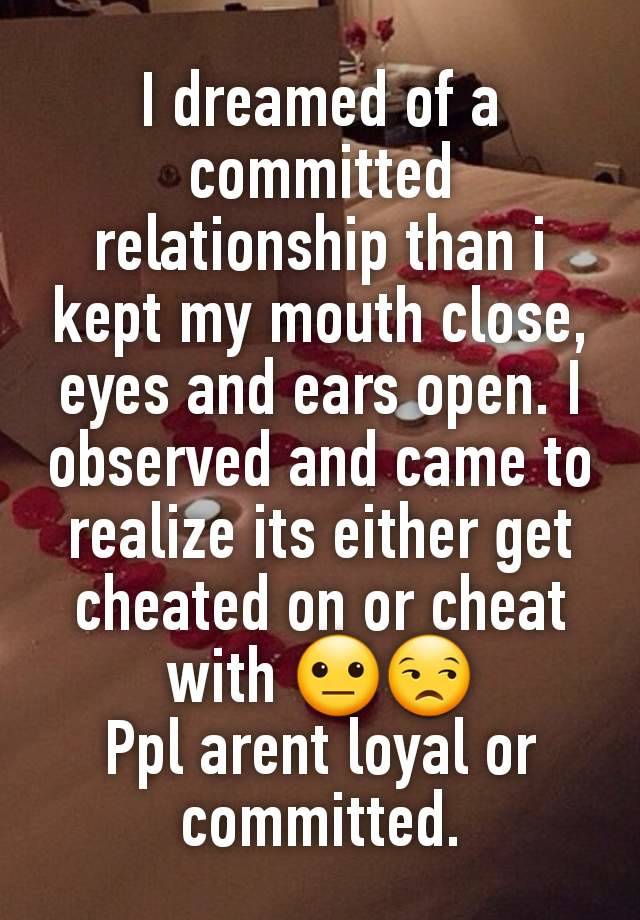 I dreamed of a committed relationship than i kept my mouth close, eyes and ears open. I observed and came to realize its either get cheated on or cheat with 😐😒
Ppl arent loyal or committed.