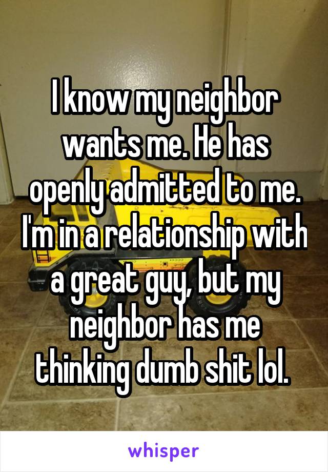 I know my neighbor wants me. He has openly admitted to me. I'm in a relationship with a great guy, but my neighbor has me thinking dumb shit lol. 