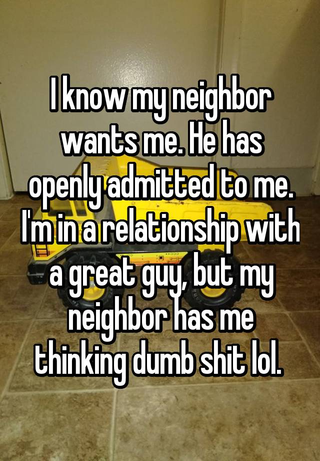 I know my neighbor wants me. He has openly admitted to me. I'm in a relationship with a great guy, but my neighbor has me thinking dumb shit lol. 