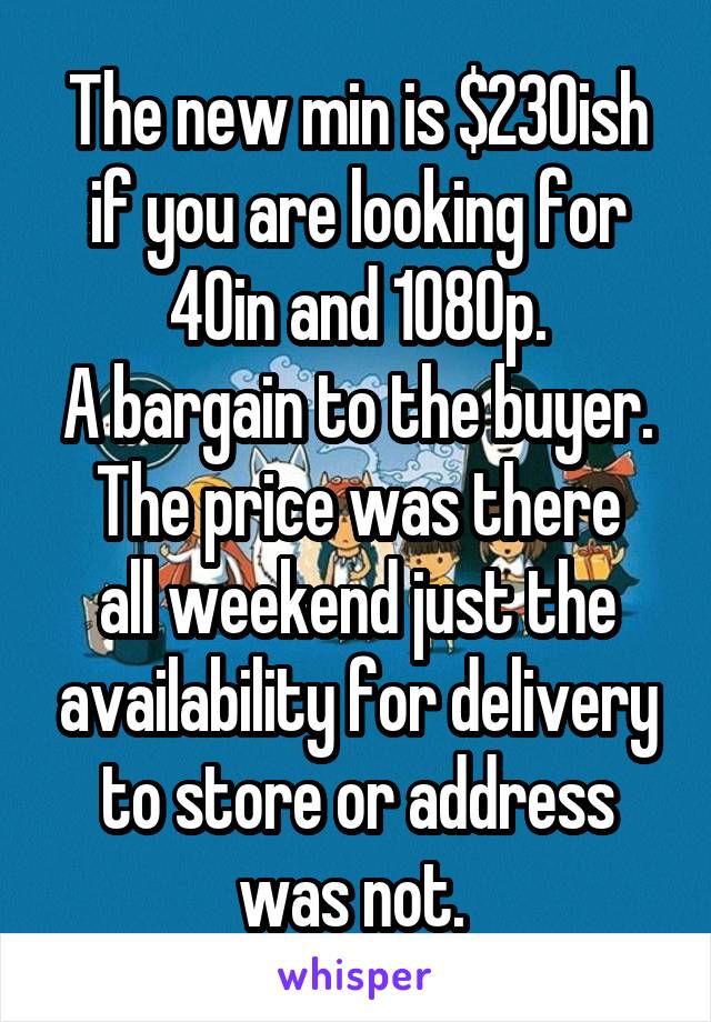 The new min is $230ish if you are looking for 40in and 1080p.
A bargain to the buyer.
The price was there all weekend just the availability for delivery to store or address was not. 